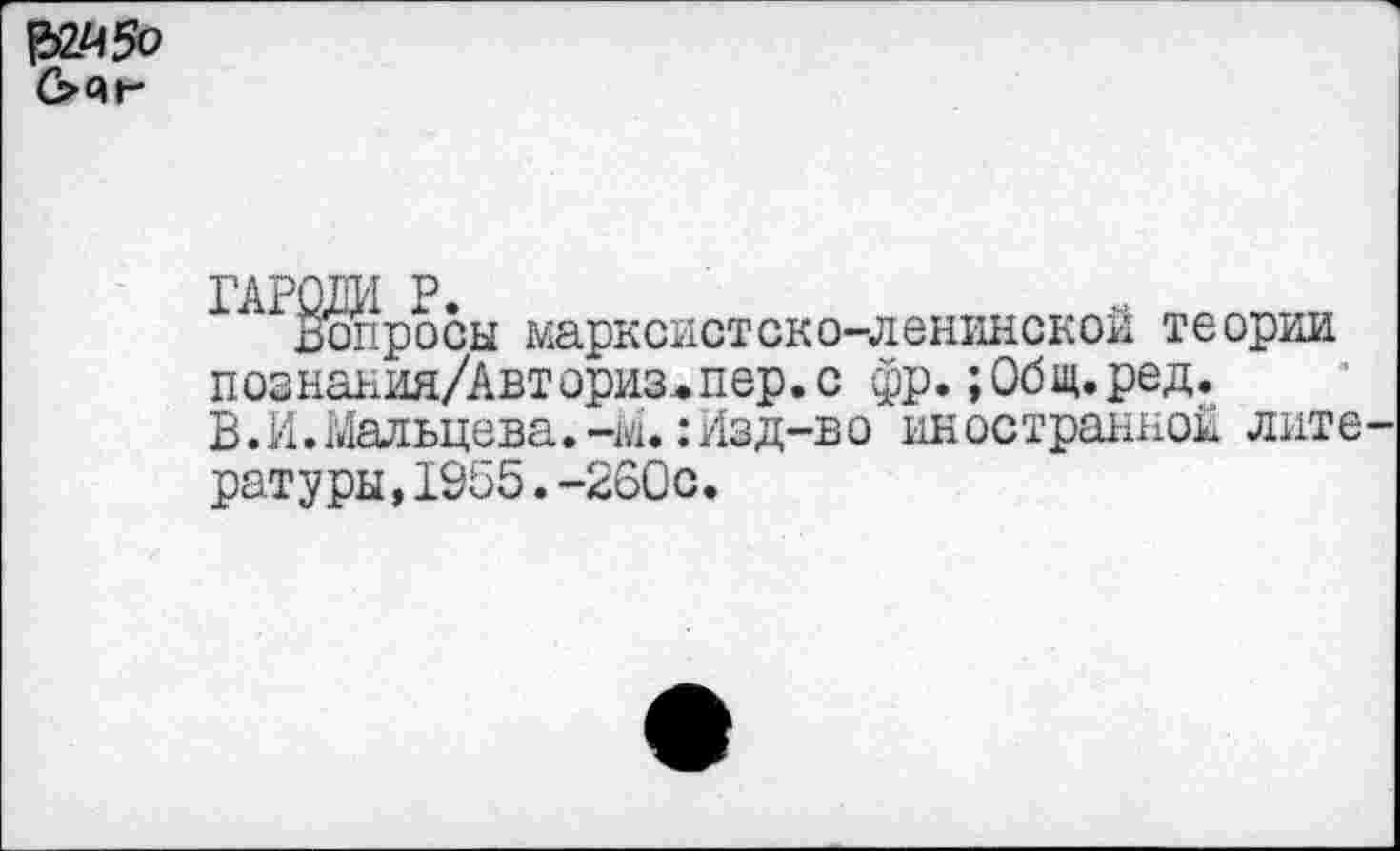 ﻿
Вопросы марксистско-ленинской теории познания/Авториз^пер.с фр.;Общ.ред.
В. И. Мальцева.-М.: Изд-во иностранной лите ратуры,1955.-260с.